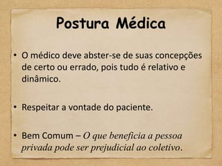 Postura Médica

• O médico deve abster-se de suas concepções
  de certo ou errado, pois tudo é relativo e
  dinâmico.

• Respeitar a vontade do paciente.

• Bem Comum – O que beneficia a pessoa
  privada pode ser prejudicial ao coletivo.
 