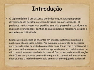 Introdução
• O sigilo médico é um assunto polêmico e que abrange grande
  diversidade de detalhes a serem levados em consideração. O
  paciente muitas vezes compartilha sua vida pessoal e suas doenças
  mais constrangedoras, confiando que o médico mantenha o sigilo e
  respeite sua intimidade.

• Muitas vezes o médico se encontra em situações difíceis em relação à
  quebra ou não do sigilo médico. Por exemplo, uma garota de dezesseis
  anos que não sofra de distúrbios mentais, consulta-se com o profissional e
  pede aconselhamentos sobre anticoncepcionais para si, o médico deve ou
  não comunicar os responsáveis da menor? Outro caso seria a confirmação
  de AIDS em um paciente que confirma que não comunicará à esposa sua
  doença, deve o médico intervir pelo bem estar do cônjuge do paciente?
 