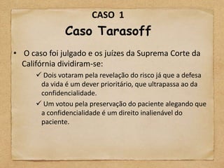CASO 1
               Caso Tarasoff
• O caso foi julgado e os juízes da Suprema Corte da
  Califórnia dividiram-se:
       Dois votaram pela revelação do risco já que a defesa
       da vida é um dever prioritário, que ultrapassa ao da
       confidencialidade.
       Um votou pela preservação do paciente alegando que
       a confidencialidade é um direito inalienável do
       paciente.
 
