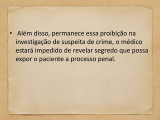 • Além disso, permanece essa proibição na
  investigação de suspeita de crime, o médico
  estará impedido de revelar segredo que possa
  expor o paciente a processo penal.
 