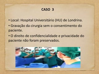 CASO 3

• Local: Hospital Universitário (HU) de Londrina.
• Gravação da cirurgia sem o consentimento do
paciente.
• O direito de confidencialidade e privacidade do
paciente não foram preservados.
 