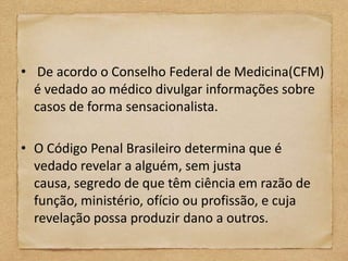 • De acordo o Conselho Federal de Medicina(CFM)
  é vedado ao médico divulgar informações sobre
  casos de forma sensacionalista.

• O Código Penal Brasileiro determina que é
  vedado revelar a alguém, sem justa
  causa, segredo de que têm ciência em razão de
  função, ministério, ofício ou profissão, e cuja
  revelação possa produzir dano a outros.
 