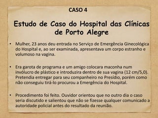 CASO 4

  Estudo de Caso do Hospital das Clínicas
             de Porto Alegre
• Mulher, 23 anos deu entrada no Serviço de Emergência Ginecológica
  do Hospital e, ao ser examinada, apresentava um corpo estranho e
  volumoso na vagina.

• Era garota de programa e um amigo colocara maconha num
  invólucro de plástico e introduzira dentro de sua vagina (12 cm/5,0).
  Pretendia entregar para seu companheiro no Presídio, porém como
  não conseguiu tirá-lo procurou a Emergência do Hospital.

• Procedimento foi feito. Ouvidor orientou que no outro dia o caso
  seria discutido e salientou que não se fizesse qualquer comunicado a
  autoridade policial antes do resultado da reunião.
 