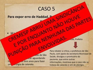 CASO 5
Para expor erro de Haddad, Prefeitura abre dado de
                     paciente


• Haddad (PT) x José Serra (PSDB)
                                                        Kassab, Prefeito



No horário eleitoral ,José
Machado, reclamou do sistema          Para rebater a crítica, a prefeitura de São
                                      Paulo, com apoio da secretaria Municipal de
municipal de saúde da cidade de São
                                      Saúde, divulgou o prontuário do
Paulo e disse que estar aguardando    paciente, que entre outras
há pelo menos dois anos para fazer    informações, mostrava que o caso não se
uma cirurgia de catarata.             tratava de catarata e sim de pterígio.
 