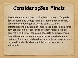 Considerações Finais
• Baseado nos casos acima citados, bem como no Código de
  Ética Médica e no Código Penal Brasileiro, pode-se concluir
  que o médico deve agir de acordo com a sua moral -
  entretanto sendo guiado por ambos os códigos - e de acordo
  com cada caso. Pois, apesar de existirem regras e leis de
  deveres e de direitos, cada caso necessita de uma atenção
  específica, uma vez que o mesmo varia de paciente para
  paciente. Ou seja, o médico deve agir conforme os princípios
  da beneficência, da não maleficência, da justiça e da
  autonomia.
 