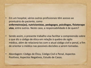 • Em um hospital, vários outros profissionais têm acesso ao
  prontuário do paciente, como
  enfermeiros(as), nutricionistas, pedagogos, psicólogos, fisioterape
  utas, entre outros. Neste caso, a responsabilidade é de quem?

• Sendo assim, o presente trabalho visa facilitar a compreensão sobre
  o que diz o código de ética em relação à quebra de sigilo
  médico, além de relacioná-los com o atual código civil e penal, a fim
  de orientar o médico nas possíveis decisões a serem tomadas.

• Abordagem: Código de Ética, Código Civil e Penal, Aspectos
  Positivos, Aspectos Negativos, Estudo de Casos.
 