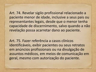 Art. 74. Revelar sigilo profissional relacionado a
paciente menor de idade, inclusive a seus pais ou
representantes legais, desde que o menor tenha
capacidade de discernimento, salvo quando a não
revelação possa acarretar dano ao paciente.

Art. 75. Fazer referência a casos clínicos
identificáveis, exibir pacientes ou seus retratos
em anúncios profissionais ou na divulgação de
assuntos médicos, em meios de comunicação em
geral, mesmo com autorização do paciente.
 
