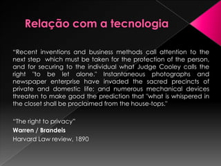 No Direito pátrio existem diversas terminologias: vida privada, intimidade, segredo, sigilo, recato, reserva, intimidade da vida privada, etc.O problema reside não na definição em si, mas o que se espera dela. O direito à privacidade constitui-se na escolha entre divulgar ou não o que é intimo, e, assim, construir a própria imagem.                                Albert v. Strange(1849)Elisa Rachel Felix (1858)
