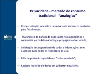 Privacidade - mercado de consumo
                tradicional - “analógico”

- Comercialização indevida e desautorizada de bancos de dados
  para fins diversos;

-    cruzamento de bancos de dados para fins publicitários e
    comerciais, como telemarketing e propaganda direcionada;

- Solicitação desproporcional de dados e informações, sem
  qualquer aviso sobre as finalidades de uso;

- falta de proteção especial com “dados sensíveis”;

- Registro indevido de dados em cadastros negativos;
 