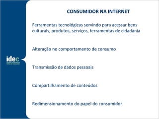 CONSUMIDOR NA INTERNET

Ferramentas tecnológicas servindo para acessar bens
culturais, produtos, serviços, ferramentas de cidadania


Alteração no comportamento de consumo


Transmissão de dados pessoais


Compartilhamento de conteúdos


Redimensionamento do papel do consumidor
 