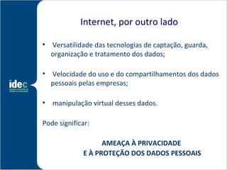 Internet, por outro lado

• Versatilidade das tecnologias de captação, guarda,
  organização e tratamento dos dados;

• Velocidade do uso e do compartilhamentos dos dados
  pessoais pelas empresas;

• manipulação virtual desses dados.

Pode significar:

                   AMEAÇA À PRIVACIDADE
             E À PROTEÇÃO DOS DADOS PESSOAIS
 