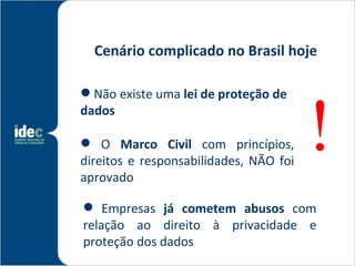 Cenário complicado no Brasil hoje




                                        !
 Não existe uma lei de proteção de
dados

 O Marco Civil com princípios,
direitos e responsabilidades, NÃO foi
aprovado

 Empresas já cometem abusos com
relação ao direito à privacidade e
proteção dos dados
 