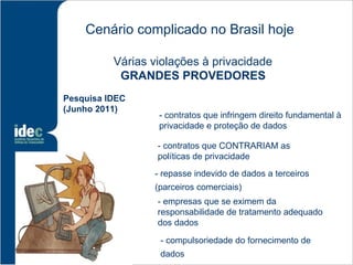 Cenário complicado no Brasil hoje

          Várias violações à privacidade
           GRANDES PROVEDORES
Pesquisa IDEC
(Junho 2011)
                  - contratos que infringem direito fundamental à
                  privacidade e proteção de dados

                  - contratos que CONTRARIAM as
                  políticas de privacidade
                 - repasse indevido de dados a terceiros
                 (parceiros comerciais)
                  - empresas que se eximem da
                  responsabilidade de tratamento adequado
                  dos dados

                  - compulsoriedade do fornecimento de
                  dados
 
