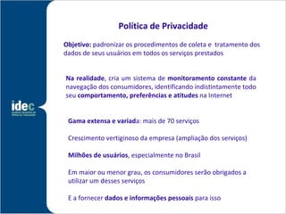 Política de Privacidade
Objetivo: padronizar os procedimentos de coleta e tratamento dos
dados de seus usuários em todos os serviços prestados


Na realidade, cria um sistema de monitoramento constante da
navegação dos consumidores, identificando indistintamente todo
seu comportamento, preferências e atitudes na Internet


 Gama extensa e variada: mais de 70 serviços

 Crescimento vertiginoso da empresa (ampliação dos serviços)

 Milhões de usuários, especialmente no Brasil

 Em maior ou menor grau, os consumidores serão obrigados a
 utilizar um desses serviços

 E a fornecer dados e informações pessoais para isso
 