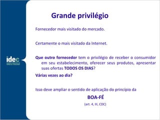 Grande privilégio
Fornecedor mais visitado do mercado.


Certamente o mais visitado da Internet.


Que outro fornecedor tem o privilégio de receber o consumidor
  em seu estabelecimento, oferecer seus produtos, apresentar
  suas ofertas TODOS OS DIAS?
Várias vezes ao dia?


Isso deve ampliar o sentido de aplicação do princípio da
                             BOA-FÉ
                           (art. 4, III, CDC)
 