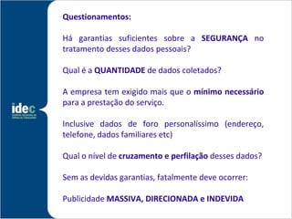Questionamentos:

Há garantias suficientes sobre a SEGURANÇA no
tratamento desses dados pessoais?

Qual é a QUANTIDADE de dados coletados?

A empresa tem exigido mais que o mínimo necessário
para a prestação do serviço.

Inclusive dados de foro personalíssimo (endereço,
telefone, dados familiares etc)

Qual o nível de cruzamento e perfilação desses dados?

Sem as devidas garantias, fatalmente deve ocorrer:

Publicidade MASSIVA, DIRECIONADA e INDEVIDA
 