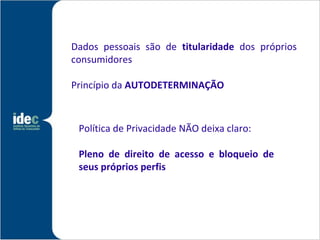 Dados pessoais são de titularidade dos próprios
consumidores

Princípio da AUTODETERMINAÇÃO



 Política de Privacidade NÃO deixa claro:

 Pleno de direito de acesso e bloqueio de
 seus próprios perfis
 