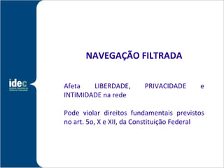 NAVEGAÇÃO FILTRADA

Afeta   LIBERDADE,       PRIVACIDADE      e
INTIMIDADE na rede

Pode violar direitos fundamentais previstos
no art. 5o, X e XII, da Constituição Federal
 