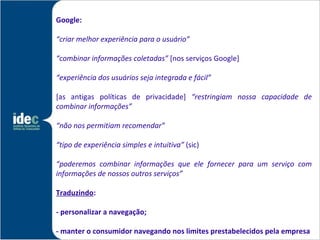 Google:

“criar melhor experiência para o usuário”

“combinar informações coletadas” [nos serviços Google]

“experiência dos usuários seja integrada e fácil”

[as antigas políticas de privacidade] “restringiam nossa capacidade de
combinar informações”

“não nos permitiam recomendar”

“tipo de experiência simples e intuitiva” (sic)

“poderemos combinar informações que ele fornecer para um serviço com
informações de nossos outros serviços”

Traduzindo:

- personalizar a navegação;

- manter o consumidor navegando nos limites prestabelecidos pela empresa
 