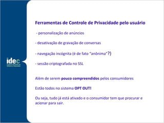 Ferramentas de Controle de Privacidade pelo usuário

- personalização de anúncios

- desativação de gravação de conversas

- navegação incógnita (é de fato “anônima”?)

- sessão criptografada no SSL


Além de serem pouco compreendidos pelos consumidores

Estão todos no sistema OPT OUT!

Ou seja, tudo já está ativado e o consumidor tem que procurar e
acionar para sair. ita (é de fato anônima
 