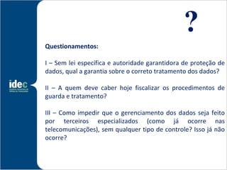 ?
Questionamentos:

I – Sem lei específica e autoridade garantidora de proteção de
dados, qual a garantia sobre o correto tratamento dos dados?

II – A quem deve caber hoje fiscalizar os procedimentos de
guarda e tratamento?

III – Como impedir que o gerenciamento dos dados seja feito
por terceiros especializados (como já ocorre nas
telecomunicações), sem qualquer tipo de controle? Isso já não
ocorre?
 