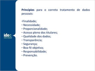 Princípios para o correto tratamento de dados
pessoais:

-Finalidade;
- Necessidade;
- Proporcionalidade;
- Acesso pleno dos titulares;
- Qualidade dos dados;
- Transparência;
- Segurança;
- Boa-fé objetiva;
- Responsabilidade;
- Prevenção.
 