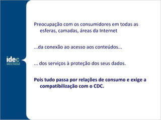 Preocupação com os consumidores em todas as
  esferas, camadas, áreas da Internet


...da conexão ao acesso aos conteúdos...


... dos serviços à proteção dos seus dados.


Pois tudo passa por relações de consumo e exige a
  compatibilização com o CDC.
 