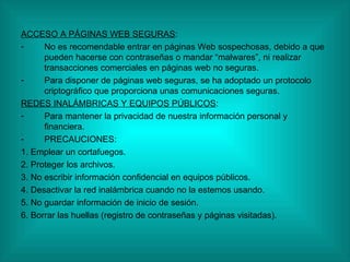 ACCESO A PÁGINAS WEB SEGURAS : No es recomendable entrar en páginas Web sospechosas, debido a que pueden hacerse con contraseñas o mandar “malwares”, ni realizar transacciones comerciales en páginas web no seguras. Para disponer de páginas web seguras, se ha adoptado un protocolo criptográfico que proporciona unas comunicaciones seguras. REDES INALÁMBRICAS Y EQUIPOS PÚBLICOS : Para mantener la privacidad de nuestra información personal y financiera. PRECAUCIONES: 1. Emplear un cortafuegos. 2. Proteger los archivos. 3. No escribir información confidencial en equipos públicos. 4. Desactivar la red inalámbrica cuando no la estemos usando. 5. No guardar información de inicio de sesión. 6. Borrar las huellas (registro de contraseñas y páginas visitadas). 