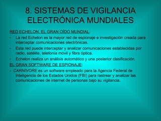 8. SISTEMAS DE VIGILANCIA ELECTRÓNICA MUNDIALES RED ECHELON, EL GRAN OÍDO MUNDIAL : La red Echelon es la mayor red de espionaje e investigación creada para interceptar comunicaciones electrónicas. Esta red puede interceptar y analizar comunicaciones establecidas por radio, satélite, telefonía móvil y fibra óptica. Echelon realiza un análisis automático y una posterior clasificación. EL GRAN SOFTWARE DE ESPIONAJE : -  CARNIVORE  es un software empleado para la Agencia Federal de Inteligencia de los Estados Unidos (FBI) para rastrear y analizar las comunicaciones de internet de personas bajo su vigilancia. 