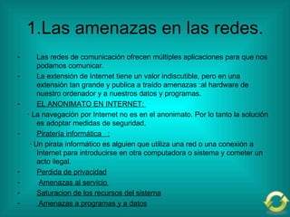 1.Las amenazas en las redes. Las redes de comunicación ofrecen múltiples aplicaciones para que nos podamos comunicar. La extensión de Internet tiene un valor indiscutible, pero en una extensión tan grande y publica a traído amenazas :al hardware de nuestro ordenador y a nuestros datos y programas. EL ANONIMATO EN INTERNET:  · La navegación por Internet no es en el anonimato. Por lo tanto la solución es adoptar medidas de seguridad. Piratería informática  : · Un pirata informático es alguien que utiliza una red o una conexión a Internet para introducirse en otra computadora o sistema y cometer un acto ilegal. Perdida de privacidad Amenazas al servicio  Saturacion de los recursos del sistema Amenazas a programas y a datos 