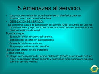5.Amenazas al servicio. Los protocolos existentes actualmente fueron diseñados para ser empleados en una comunidad abierta. DENEGACION DE SERVICIO: -Se denomina ataque de Denegación de Servicio (DoS) al sufrido por una red de ordenadores que provoca que un servicio o recurso sea inaccesible a los usuarios legítimos de la red. Tipos de ataque : -Saturacion de los recursos del sistema. -Bloqueos por esperas en las respuestas. -Saturacion de las conexiones. -Bloqueo por peticiones de conexión . -Bloqueo por errores en los protocolos . -E-mail bombing. Un ataque de Denegacion de Servcio Distribuido (DDoS) es un tipo de DoS en el que se realiza un ataque conjunto y coordinado entre numerosos equipos sobre un servidor victima. 