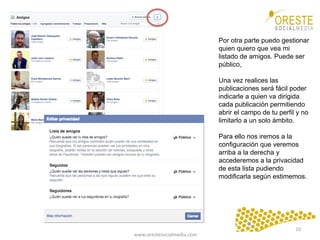 www.orestesocialmedia.com	
  
Por otra parte puedo gestionar
quien quiero que vea mi
listado de amigos. Puede ser
público,
Una vez realices las
publicaciones será fácil poder
indicarle a quien va dirigida
cada publicación permitiendo
abrir el campo de tu perfil y no
limitarlo a un solo ámbito.
Para ello nos iremos a la
configuración que veremos
arriba a la derecha y
accederemos a la privacidad
de esta lista pudiendo
modificarla según estimemos.
10	
  
 