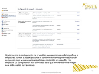 www.orestesocialmedia.com	
  
Siguiendo con la configuración de privacidad, nos centramos en la biografía y el
etiquetado. Vamos a poder gestionar el contenido que otras personas publican
en nuestro muro y quienes etiquetan fotos o contenido en su perfil y nos
etiquetan. La configuración más adecuada es la que mostramos en la imagen
pero esto es algo muy personal.
11	
  
 