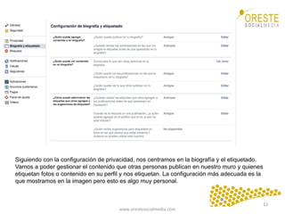 www.orestesocialmedia.com	
  
Siguiendo con la configuración de privacidad, nos centramos en la biografía y el etiquetado.
Vamos a poder gestionar el contenido que otras personas publican en nuestro muro y quienes
etiquetan fotos o contenido en su perfil y nos etiquetan. La configuración más adecuada es la
que mostramos en la imagen pero esto es algo muy personal.
12	
  
 