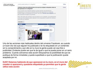 www.orestesocialmedia.com	
  
Uno de las acciones más habituales dentro del universo Facebook, es cuando
un buen día ves que alguien ha publicado o te ha etiquetado en un contenido
sin tu consentimiento y por ello en tu muro la gente puede ver esa foto o
publicidad. Evidente puede ser que te de igual o que te pueda poner en un serio
problema. Cuando activamos esta acción bloqueamos la posibilidad de que se
publique de forma inmediata y queda supeditado a que la publicación quede
aceptada por mi.
OJO!! Estamos hablando de que aparezcan en tu muro, en el muro del
creador si aparecerá y quedarás etiquetado ya permites que la gente
utilice esta acción 13	
  
 