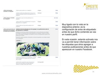 www.orestesocialmedia.com	
  
Muy ligado con lo visto en la
diapositiva anterior, es la
configuración de aviso de etiquetado
antes de que dicho contenido se vea
en nuestro perfil.
En esta ocasión, estando activado nos
va a permitir tener información sobre
las etiquetas que otros agregan a
nuestras publicaciones antes de que
aparezcan en nuestro Facebook.
14	
  
 