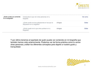 www.orestesocialmedia.com	
  
Y por último tenemos el apartado de quién puede ver contenido en mi biografía que
también hemos visto anteriormente. Podemos ver de forma práctica como lo verían
otras personas y editar los diferentes conceptos para dejarlo a nuestro gusto y
tranquilidad.
15	
  
 