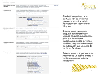 www.orestesocialmedia.com	
  
En el último apartado de la
configuración de privacidad
podremos encontrar todo lo
relacionado con la gestión de
bloqueos.
De esta manera podemos
bloquear a un determinado
usuario, bloquear a una persona
para que no nos envie
invitaciones a juegos o eventos
así como bloquear cualquier tipo
de publicación que se ponga de
moda en Facebook.
De esta manera, yo por lo menos
me libero de un posible enfado al
recibir continuamente tanta
invitación J
16	
  
 