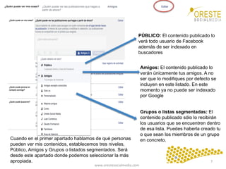 www.orestesocialmedia.com	
  
PÚBLICO: El contenido publicado lo
verá todo usuario de Facebook
además de ser indexado en
buscadores
Amigos: El contenido publicado lo
verán únicamente tus amigos. A no
ser que lo modifiques por defecto se
incluyen en este listado. En este
momento ya no puede ser indexado
por Google
Grupos o listas segmentadas: El
contenido publicado sólo lo recibirán
los usuarios que se encuentren dentro
de esa lista. Puedes haberla creado tu
o que sean los miembros de un grupo
en concreto.Cuando en el primer apartado hablamos de qué personas
pueden ver mis contenidos, establecemos tres niveles,
Público, Amigos y Grupos o listados segmentados. Será
desde este apartado donde podemos seleccionar la más
apropiada. 7	
  
 