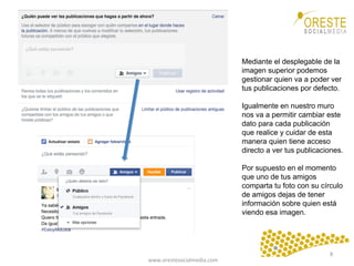 www.orestesocialmedia.com	
  
Mediante el desplegable de la
imagen superior podemos
gestionar quien va a poder ver
tus publicaciones por defecto.
Igualmente en nuestro muro
nos va a permitir cambiar este
dato para cada publicación
que realice y cuidar de esta
manera quien tiene acceso
directo a ver tus publicaciones.
Por supuesto en el momento
que uno de tus amigos
comparta tu foto con su círculo
de amigos dejas de tener
información sobre quien está
viendo esa imagen.
8	
  
 