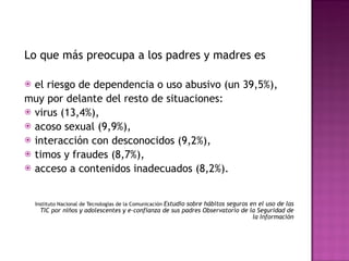 Lo que más preocupa a los padres y madres es  el riesgo de dependencia o uso abusivo (un 39,5%),  muy por delante del resto de situaciones:  virus (13,4%),  acoso sexual (9,9%),  interacción con desconocidos (9,2%),  timos y fraudes (8,7%),  acceso a contenidos inadecuados (8,2%).  Instituto Nacional de Tecnologías de la Comunicación  Estudio sobre hábitos seguros en el uso de las TIC por niños y adolescentes y e-confianza de sus padres Observatorio de la Seguridad de la Información 