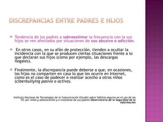 Tendencia de los padres a  sobreestimar  la frecuencia con la sus hijos se ven afectados por situaciones de  uso abusivo o adicción . En otros casos, en su afán de protección, tienden a ocultar la incidencia con la que se producen ciertas situaciones frente a lo que declaran sus hijos (como por ejemplo, las descargas ilegales).  Finalmente, la discrepancia puede deberse a que, en ocasiones, los hijos no comparten en casa lo que les ocurre en Internet, como es el caso de padecer o realizar acecho a otros niños ( ciberbullying pasivo o activo).  Instituto Nacional de Tecnologías de la Comunicación  Estudio sobre hábitos seguros en el uso de las TIC por niños y adolescentes y e-confianza de sus padres  Observatorio de la Seguridad de la Información 