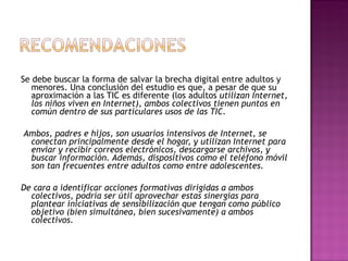 Se debe buscar la forma de salvar la brecha digital entre adultos y menores. Una conclusión del estudio es que, a pesar de que su aproximación a las TIC es diferente (los adultos  utilizan Internet, los niños viven en Internet), ambos colectivos tienen puntos en común dentro de sus particulares usos de las TIC. Ambos, padres e hijos, son usuarios intensivos de Internet, se conectan principalmente desde el hogar, y utilizan Internet para enviar y recibir correos electrónicos, descargarse archivos, y buscar información. Además, dispositivos como el teléfono móvil son tan frecuentes entre adultos como entre adolescentes.  De cara a identificar acciones formativas dirigidas a ambos colectivos, podría ser útil aprovechar estas sinergias para plantear iniciativas de sensibilización que tengan como público objetivo (bien simultánea, bien sucesivamente) a ambos colectivos.  