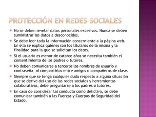 No se deben revelar datos personales excesivos. Nunca se deben suministrar los datos a desconocidos.  Se debe leer toda la información concerniente a la página web. En ella se explica quiénes son los titulares de la misma y la finalidad para la que se solicitan los datos.  Si el usuario es menor de catorce años se necesita también el consentimiento de los padres o tutores.  No deben comunicarse a terceros los nombres de usuario y contraseña, ni compartirlos entre amigos o compañeros de clase.  Siempre que se tenga cualquier duda respecto a alguna situación que se derive del uso de las redes sociales y herramientas colaborativas, debe preguntarse a los padres o tutores.  En caso de considerar tal conducta como delictiva, se debe comunicar también a las Fuerzas y Cuerpos de Seguridad del Estado. 