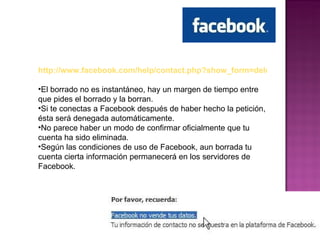http://www.facebook.com/help/contact.php?show_form=delete_account El borrado no es instantáneo, hay un margen de tiempo entre que pides el borrado y la borran.  Si te conectas a Facebook después de haber hecho la petición, ésta será denegada automáticamente.  No parece haber un modo de confirmar oficialmente que tu cuenta ha sido eliminada.  Según las condiciones de uso de Facebook, aun borrada tu cuenta cierta información permanecerá en los servidores de Facebook.  