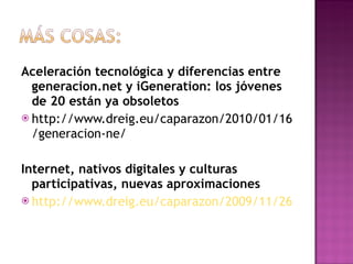 Aceleración tecnológica y diferencias entre generacion.net y iGeneration: los jóvenes de 20 están ya obsoletos http://www.dreig.eu/caparazon/2010/01/16/generacion-ne/ Internet, nativos digitales y culturas participativas, nuevas aproximaciones http://www.dreig.eu/caparazon/2009/11/26/culturas-participativas-jenkins-generaciones-interactiva/ 