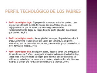 Perfil tecnológico bajo.  El grupo más numeroso entre los padres. Usan Internet desde hace menos de 2 años, con una frecuencia de uso bajo(máximo un par de veces por semana) y que acceden fundamentalmente desde su hogar. En este perfil abundan más madres que padres.  41,9 % Perfil tecnológico medio .  Su antigüedad es mayor, llegando hasta los 5 años. La mayoría lo usan una o dos veces por semana. Es un perfil masculino, seis de cada diez son padres, y entre este grupo predomina un nivel formativo medio.  27,5% Perfil tecnológico alto.  En algunos casos, llegan a tener una antigüedad de uso de más de 5 años. La mayoría acceden todos o casi todos los días, todos ellos lo hacen desde su hogar, pero además seis de cada diez lo utilizan en su trabajo. La mayoría son padres, sólo tres de cada diez son madres, y tienen una formación universitaria o técnica.  30,6% 
