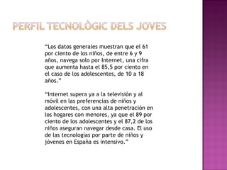 “ Los datos generales muestran que el 61 por ciento de los niños, de entre 6 y 9 años, navega solo por Internet, una cifra que aumenta hasta el 85,5 por ciento en el caso de los adolescentes, de 10 a 18 años.” “ Internet supera ya a la televisión y al móvil en las preferencias de niños y adolescentes, con una alta penetración en los hogares con menores, ya que el 89 por ciento de los adolescentes y el 87,2 de los niños aseguran navegar desde casa. El uso de las tecnologías por parte de niños y jóvenes en España es intensivo.” 
