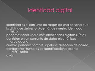 Identidad digitalIdentidad es el conjunto de rasgos de una persona quela distingue del resto. Además de nuestra identidad física,podemos tener una o más identidades digitales. Éstasconsisten en un conjunto de datos electrónicos asociados anuestra persona: nombre, apellido, dirección de correo,contraseñas, números de identificación personal (NIPs), entreotros.