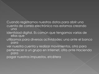 Cuando registramos nuestros datos para abrir unacuenta de correo electrónico nos estamos creando unaidentidad digital. Es común que tengamos varias de ellas queutilizamos para diversas actividades: una ante el banco paraver nuestra cuenta y realizar movimientos, otra parapertenecer a un grupo en Internet, otra ante Hacienda parapagar nuestros impuestos, etcétera